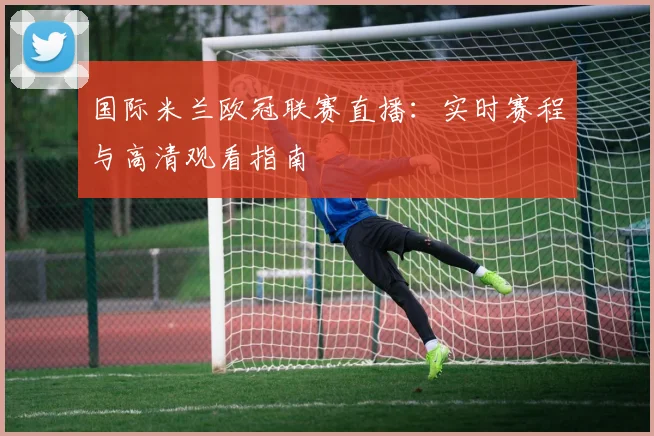 国际米兰欧冠联赛直播：实时赛程与高清观看指南