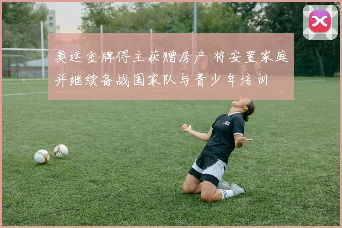 奥运金牌得主获赠房产 将安置家庭并继续备战国家队与青少年培训