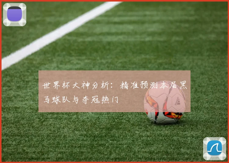 世界杯大神分析：精准预测本届黑马球队与夺冠热门