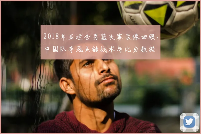 2018年亚运会男篮决赛录像回顾，中国队夺冠关键战术与比分数据