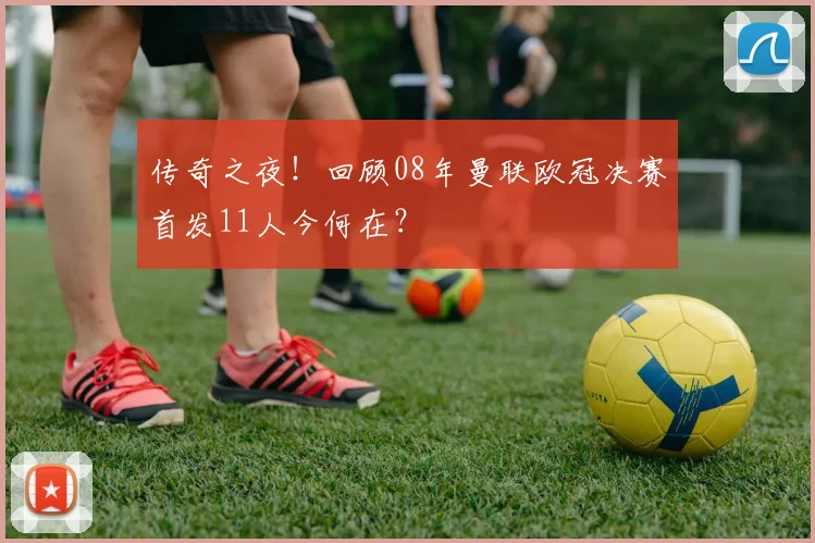 传奇之夜！回顾08年曼联欧冠决赛首发11人今何在？