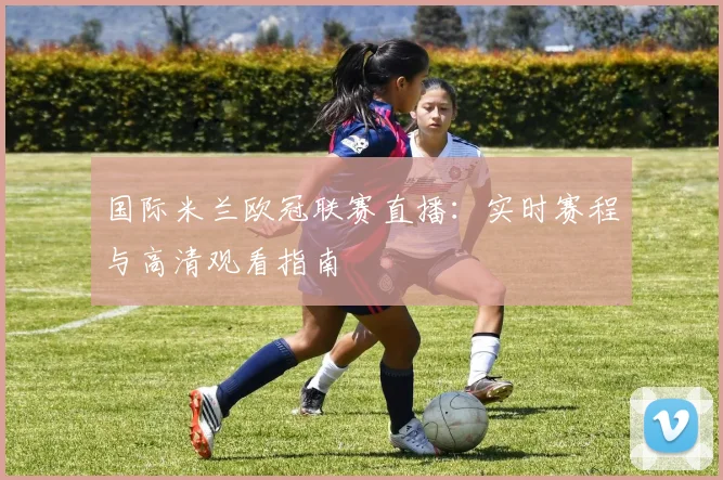 国际米兰欧冠联赛直播：实时赛程与高清观看指南