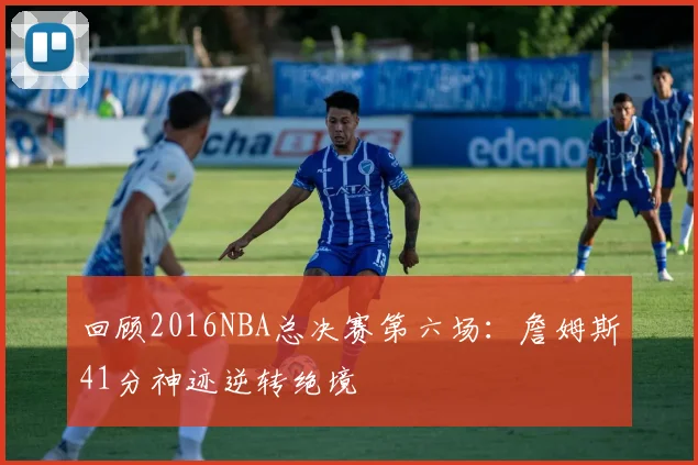 回顾2016NBA总决赛第六场：詹姆斯41分神迹逆转绝境